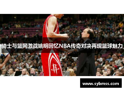 骑士与篮网激战姚明回忆NBA传奇对决再现篮球魅力